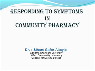 Responding to symptoms
in
Community phaRmaCy
Dr. : Siham Gafer Altayib
B.pharm. Khartoum University
MSc. Community pharmacy
Queen’s University Belfast
 