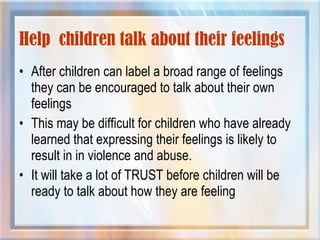 Help children talk about their feelings
• After children can label a broad range of feelings
they can be encouraged to talk about their own
feelings
• This may be difficult for children who have already
learned that expressing their feelings is likely to
result in in violence and abuse.
• It will take a lot of TRUST before children will be
ready to talk about how they are feeling
 