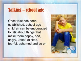 Talking – school age
Once trust has been
established, school age
children can be encouraged
to talk about things that
make them happy, sad,
angry, upset, excited,
fearful, ashamed and so on
 