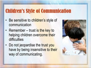 Children’s Style of Communication
• Be sensitive to children’s style of
communication
• Remember – trust is the key to
helping children overcome their
difficulties
• Do not jeopardise the trust you
have by being insensitive to their
way of communicating.
 