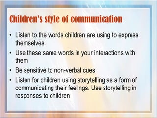 Children’s style of communication
• Listen to the words children are using to express
themselves
• Use these same words in your interactions with
them
• Be sensitive to non-verbal cues
• Listen for children using storytelling as a form of
communicating their feelings. Use storytelling in
responses to children
 