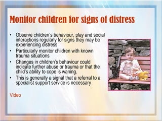 Monitor children for signs of distress
• Observe children’s behaviour, play and social
interactions regularly for signs they may be
experiencing distress
• Particularly monitor children with known
trauma situations
• Changes in children’s behaviour could
indicate further abuse or trauma or that the
child’s ability to cope is waning.
• This is generally a signal that a referral to a
specialist support service is necessary
Video
 