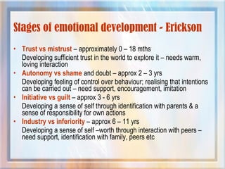 Stages of emotional development - Erickson
• Trust vs mistrust – approximately 0 – 18 mths
Developing sufficient trust in the world to explore it – needs warm,
loving interaction
• Autonomy vs shame and doubt – approx 2 – 3 yrs
Developing feeling of control over behaviour; realising that intentions
can be carried out – need support, encouragement, imitation
• Initiative vs guilt – approx 3 - 6 yrs
Developing a sense of self through identification with parents & a
sense of responsibility for own actions
• Industry vs inferiority – approx 6 – 11 yrs
Developing a sense of self –worth through interaction with peers –
need support, identification with family, peers etc
 