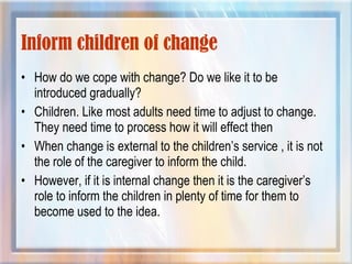 Inform children of change
• How do we cope with change? Do we like it to be
introduced gradually?
• Children. Like most adults need time to adjust to change.
They need time to process how it will effect then
• When change is external to the children’s service , it is not
the role of the caregiver to inform the child.
• However, if it is internal change then it is the caregiver’s
role to inform the children in plenty of time for them to
become used to the idea.
 