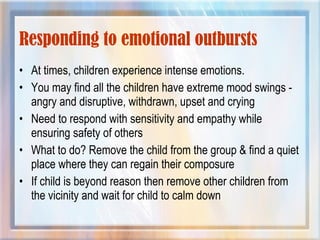 Responding to emotional outbursts
• At times, children experience intense emotions.
• You may find all the children have extreme mood swings -
angry and disruptive, withdrawn, upset and crying
• Need to respond with sensitivity and empathy while
ensuring safety of others
• What to do? Remove the child from the group & find a quiet
place where they can regain their composure
• If child is beyond reason then remove other children from
the vicinity and wait for child to calm down
 