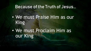 • We must Praise Him as our
King
• We must Proclaim Him as
our King
Because of the Truth of Jesus…
 