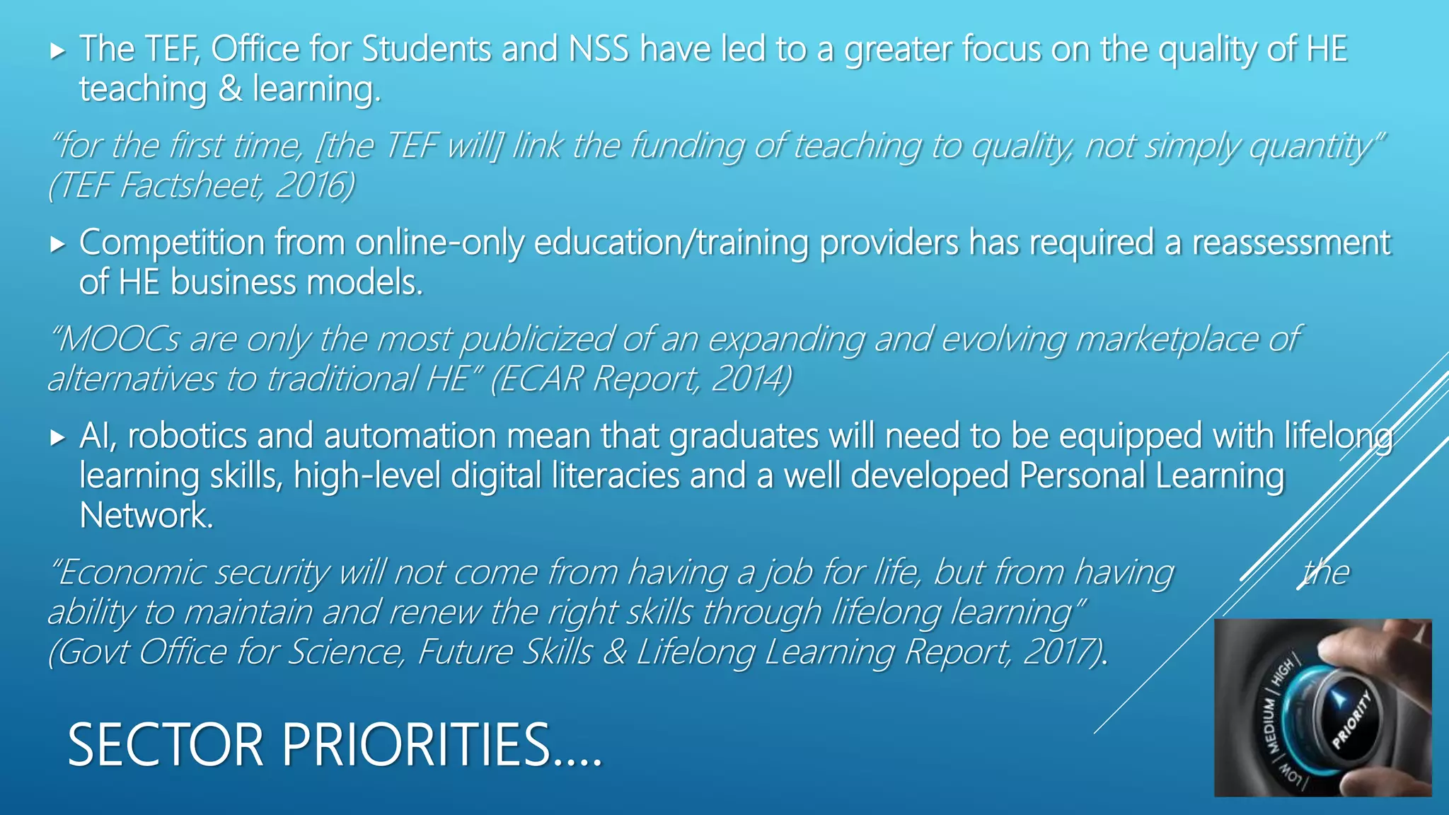 SECTOR PRIORITIES….
 The TEF, Office for Students and NSS have led to a greater focus on the quality of HE
teaching & learning.
“for the first time, [the TEF will] link the funding of teaching to quality, not simply quantity”
(TEF Factsheet, 2016)
 Competition from online-only education/training providers has required a reassessment
of HE business models.
“MOOCs are only the most publicized of an expanding and evolving marketplace of
alternatives to traditional HE” (ECAR Report, 2014)
 AI, robotics and automation mean that graduates will need to be equipped with lifelong
learning skills, high-level digital literacies and a well developed Personal Learning
Network.
“Economic security will not come from having a job for life, but from having the
ability to maintain and renew the right skills through lifelong learning”
(Govt Office for Science, Future Skills & Lifelong Learning Report, 2017).
 