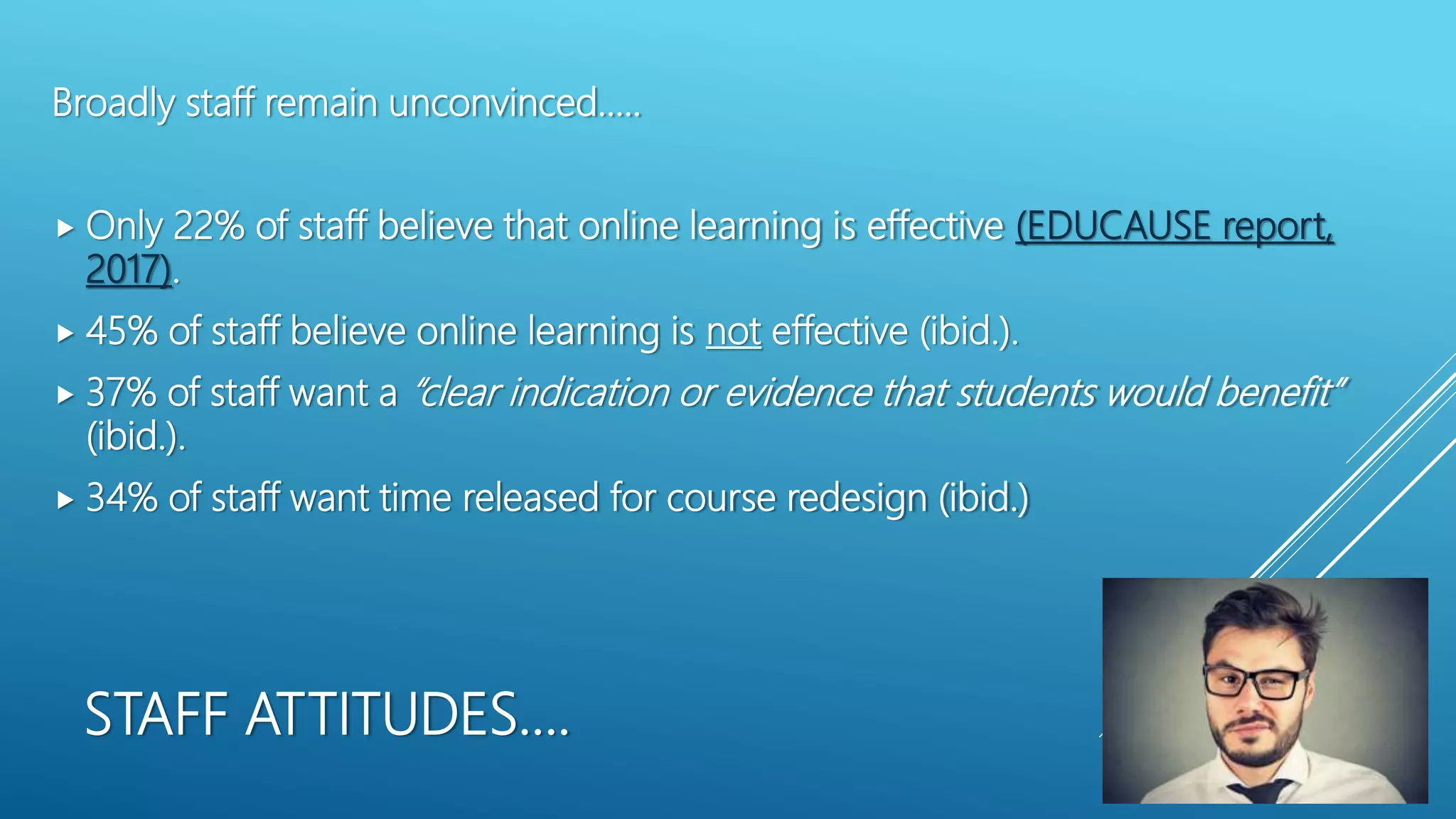 STAFF ATTITUDES….
Broadly staff remain unconvinced…..
 Only 22% of staff believe that online learning is effective (EDUCAUSE report,
2017).
 45% of staff believe online learning is not effective (ibid.).
 37% of staff want a “clear indication or evidence that students would benefit”
(ibid.).
 34% of staff want time released for course redesign (ibid.)
 