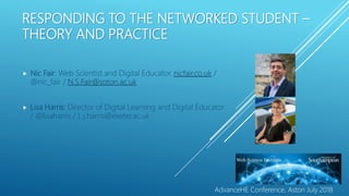 RESPONDING TO THE NETWORKED STUDENT –
THEORY AND PRACTICE
 Nic Fair: Web Scientist and Digital Educator. nicfair.co.uk /
@nic_fair / N.S.Fair@soton.ac.uk
 Lisa Harris: Director of Digital Learning and Digital Educator
/ @lisaharris / L.j.harris@exeter.ac.uk
AdvanceHE Conference, Aston July 2018
 
