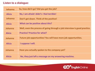 Listen to a dialogue:
Johanna
Johanna
Alicia
Johanna
Alicia
Johanna
Alicia
Alicia
So, how did it go? Did you get the job?
No, I am afraid I didn’t. I feel terrible!
Don’t get down. Think of the positive!
What can be positive about this?
Well, even the process of going through a job interview is good practice.
Future job opportunities! You will have more job opportunities.
I suppose I will.
Practice? Practice for what?
Have you actually spoken to the company yet?Johanna
Alicia No, they just left a message on my answering machine.
 