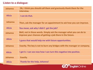 Listen to a dialogue:
Johanna
Alicia
Johanna
Alicia
Johanna
Alicia
Johanna
Alicia
Alicia Thanks for the help, Johanna!
Ok, I think you should call them and graciously thank them for the
interview.
I can do that.
Then, ask the manager for an appointment to ask how you can improve.
I guess that would help me with future opportunities.
I get it. I can see now how I can turn this negative into positive.
You mean, ask why I didn’t get the job?
Well, not in those words. Simply ask the manager what you can do to
improve your chances of getting a job there in the future.
Johanna Exactly. The key is not to burn any bridges with the manager or company.
Exactly.
 