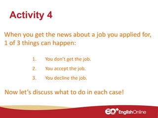 When you get the news about a job you applied for,
1 of 3 things can happen:
Activity 4
1. You don’t get the job.
2. You accept the job.
3. You decline the job.
Now let’s discuss what to do in each case!
 