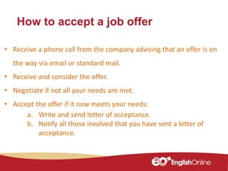 How to accept a job offer
• Receive a phone call from the company advising that an offer is on
the way via email or standard mail.
• Receive and consider the offer.
• Negotiate if not all your needs are met.
• Accept the offer if it now meets your needs:
a. Write and send letter of acceptance.
b. Notify all those involved that you have sent a letter of
acceptance.
 