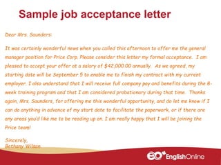 Sample job acceptance letter
Dear Mrs. Saunders:
It was certainly wonderful news when you called this afternoon to offer me the general
manager position for Price Corp. Please consider this letter my formal acceptance. I am
pleased to accept your offer at a salary of $42,000.00 annually. As we agreed, my
starting date will be September 5 to enable me to finish my contract with my current
employer. I also understand that I will receive full company pay and benefits during the 8-
week training program and that I am considered probationary during that time. Thanks
again, Mrs. Saunders, for offering me this wonderful opportunity, and do let me know if I
can do anything in advance of my start date to facilitate the paperwork, or if there are
any areas you’d like me to be reading up on. I am really happy that I will be joining the
Price team!
Sincerely,
Bethany Wilson
 