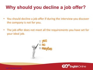Why should you decline a job offer?
Image by Peggy_Marco / 4771 images
• You should decline a job offer if during the interview you discover
the company is not for you.
• The job offer does not meet all the requirements you have set for
your ideal job.
 
