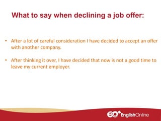 What to say when declining a job offer:
• After a lot of careful consideration I have decided to accept an offer
with another company.
• After thinking it over, I have decided that now is not a good time to
leave my current employer.
 