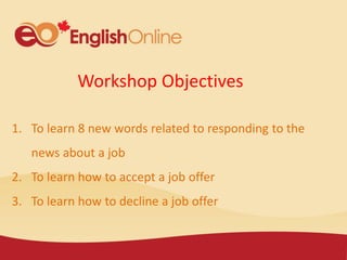 Workshop Objectives
1. To learn 8 new words related to responding to the
news about a job
2. To learn how to accept a job offer
3. To learn how to decline a job offer
 