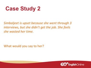 Case Study 2
Simbaljeet is upset because she went through 3
interviews, but she didn’t get the job. She feels
she wasted her time.
What would you say to her?
 