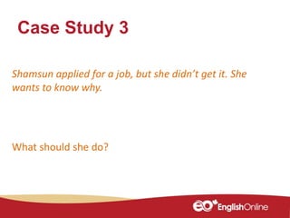 Case Study 3
Shamsun applied for a job, but she didn’t get it. She
wants to know why.
What should she do?
 