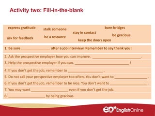 Activity two: Fill-in-the-blank
1. Be sure _______________ after a job interview. Remember to say thank you!
2. Ask the prospective employer how you can improve. _________________________.
3. Help the prospective employer if you can. ____________________________ !
4. If you don’t get the job, remember to __________________ .
5. Do not call your prospective employer too often. You don’t want to _________________ .
6. If you don’t get the job, remember to be nice. You don’t want to ___________________ .
7. You may want ___________________ even if you don’t get the job.
8. ___________________ by being gracious.
burn bridges
stay in contact
express gratitude stalk someone
be a resourceask for feedback
be gracious
keep the doors open
 