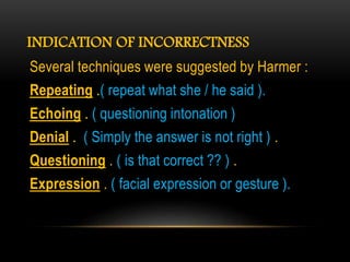 INDICATION OF INCORRECTNESS
Several techniques were suggested by Harmer :
Repeating .( repeat what she / he said ).
Echoing . ( questioning intonation )
Denial . ( Simply the answer is not right ) .
Questioning . ( is that correct ?? ) .
Expression . ( facial expression or gesture ).
 