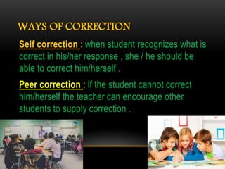 WAYS OF CORRECTION
Self correction : when student recognizes what is
correct in his/her response , she / he should be
able to correct him/herself .
Peer correction : if the student cannot correct
him/herself the teacher can encourage other
students to supply correction .
 