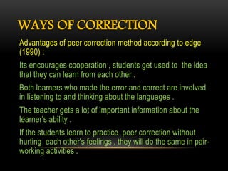 WAYS OF CORRECTION
Advantages of peer correction method according to edge
(1990) :
Its encourages cooperation , students get used to the idea
that they can learn from each other .
Both learners who made the error and correct are involved
in listening to and thinking about the languages .
The teacher gets a lot of important information about the
learner's ability .
If the students learn to practice peer correction without
hurting each other's feelings , they will do the same in pair-
working activities .
 