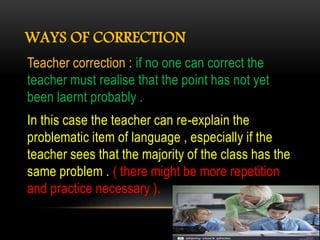 WAYS OF CORRECTION
Teacher correction : if no one can correct the
teacher must realise that the point has not yet
been laernt probably .
In this case the teacher can re-explain the
problematic item of language , especially if the
teacher sees that the majority of the class has the
same problem . ( there might be more repetition
and practice necessary ).
 