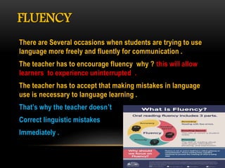 FLUENCY
There are Several occasions when students are trying to use
language more freely and fluently for communication .
The teacher has to encourage fluency why ? this will allow
learners to experience uninterrupted .
The teacher has to accept that making mistakes in language
use is necessary to language learning .
That’s why the teacher doesn’t
Correct linguistic mistakes
Immediately .
 