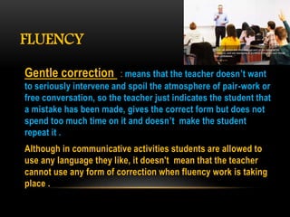 FLUENCY
Gentle correction : means that the teacher doesn’t want
to seriously intervene and spoil the atmosphere of pair-work or
free conversation, so the teacher just indicates the student that
a mistake has been made, gives the correct form but does not
spend too much time on it and doesn’t make the student
repeat it .
Although in communicative activities students are allowed to
use any language they like, it doesn't mean that the teacher
cannot use any form of correction when fluency work is taking
place .
 