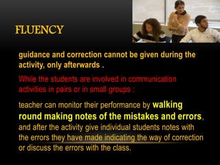FLUENCY
guidance and correction cannot be given during the
activity, only afterwards .
While the students are involved in communication
activities in pairs or in small groups :
teacher can monitor their performance by walking
round making notes of the mistakes and errors,
and after the activity give individual students notes with
the errors they have made indicating the way of correction
or discuss the errors with the class.
 