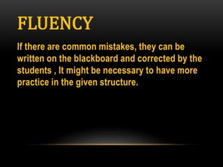 FLUENCY
If there are common mistakes, they can be
written on the blackboard and corrected by the
students , It might be necessary to have more
practice in the given structure.
 