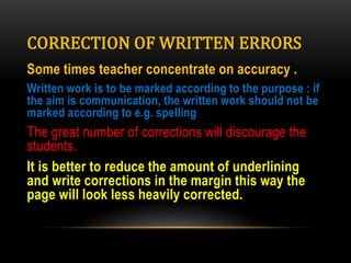 CORRECTION OF WRITTEN ERRORS
Some times teacher concentrate on accuracy .
Written work is to be marked according to the purpose : if
the aim is communication, the written work should not be
marked according to e.g. spelling
The great number of corrections will discourage the
students.
It is better to reduce the amount of underlining
and write corrections in the margin this way the
page will look less heavily corrected.
 