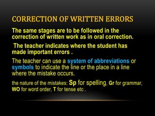 CORRECTION OF WRITTEN ERRORS
The same stages are to be followed in the
correction of written work as in oral correction.
The teacher indicates where the student has
made important errors .
The teacher can use a system of abbreviations or
symbols to indicate the line or the place in a line
where the mistake occurs.
the nature of the mistakes: Sp for spelling, Gr for grammar,
WO for word order, T for tense etc .
 