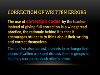 CORRECTION OF WRITTEN ERRORS
The use of correction codes by the teacher
instead of giving full correction is a widespread
practice, the rationale behind it is that it
encourages students to think about their writing
and correct themselves.
The teacher also can ask students to exchange their
pieces of written work and discuss them in groups so
that they can correct each other’s errors.
 