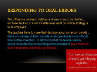 RESPONDING TO ORAL ERRORS
The difference between mistakes and errors has to be clarified ,
because the kind of error will determine what correction strategy is
to be employed .
The teachers have to make their decision about correction quickly ,
that’s why several of them consider oral correction is more difficult
than written correction , In addition to that the teacher cannot
spend too much time in correcting errors because it gives them too
much importance and holds up the class .
 