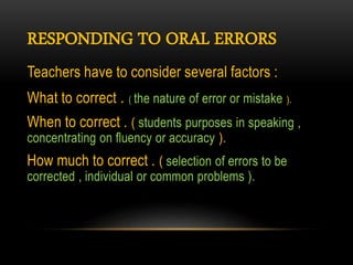 RESPONDING TO ORAL ERRORS
Teachers have to consider several factors :
What to correct . ( the nature of error or mistake ).
When to correct . ( students purposes in speaking ,
concentrating on fluency or accuracy ).
How much to correct . ( selection of errors to be
corrected , individual or common problems ).
 