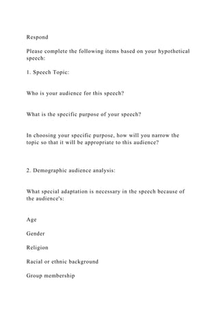 Respond
Please complete the following items based on your hypothetical
speech:
1. Speech Topic:
Who is your audience for this speech?
What is the specific purpose of your speech?
In choosing your specific purpose, how will you narrow the
topic so that it will be appropriate to this audience?
2. Demographic audience analysis:
What special adaptation is necessary in the speech because of
the audience's:
Age
Gender
Religion
Racial or ethnic background
Group membership
 