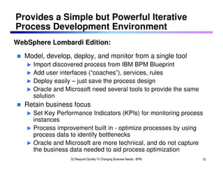 Provides a Simple but Powerful Iterative
Process Development Environment
WebSphere Lombardi Edition:

  Model, develop, deploy, and monitor from a single tool
     Import discovered process from IBM BPM Blueprint
     Add user interfaces (“coaches”), services, rules
     Deploy easily – just save the process design
     Oracle and Microsoft need several tools to provide the same
     solution
  Retain business focus
     Set Key Performance Indicators (KPIs) for monitoring process
     instances
     Process improvement built in - optimize processes by using
     process data to identify bottlenecks
     Oracle and Microsoft are more technical, and do not capture
     the business data needed to aid process optimization
                  02 Respond Quickly To Changing Business Needs - BPM   10
 