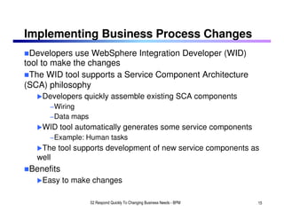 Implementing Business Process Changes
  Developers use WebSphere Integration Developer (WID)
tool to make the changes
  The WID tool supports a Service Component Architecture
(SCA) philosophy
    Developers quickly assemble existing SCA components
      −Wiring
      −Data maps
    WID tool automatically generates some service components
      −Example: Human tasks
    The tool supports development of new service components as
   well
 Benefits
    Easy to make changes

                   02 Respond Quickly To Changing Business Needs - BPM   15
 