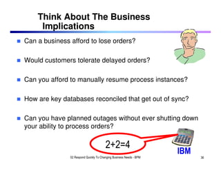 Think About The Business
     Implications
Can a business afford to lose orders?

Would customers tolerate delayed orders?

Can you afford to manually resume process instances?

How are key databases reconciled that get out of sync?

Can you have planned outages without ever shutting down
your ability to process orders?

                                        2+2=4
                                                                     IBM
               02 Respond Quickly To Changing Business Needs - BPM         36
 