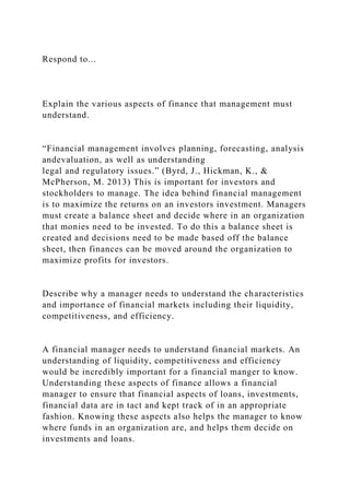 Respond to...
Explain the various aspects of finance that management must
understand.
“Financial management involves planning, forecasting, analysis
andevaluation, as well as understanding
legal and regulatory issues.” (Byrd, J., Hickman, K., &
McPherson, M. 2013) This is important for investors and
stockholders to manage. The idea behind financial management
is to maximize the returns on an investors investment. Managers
must create a balance sheet and decide where in an organization
that monies need to be invested. To do this a balance sheet is
created and decisions need to be made based off the balance
sheet, then finances can be moved around the organization to
maximize profits for investors.
Describe why a manager needs to understand the characteristics
and importance of financial markets including their liquidity,
competitiveness, and efficiency.
A financial manager needs to understand financial markets. An
understanding of liquidity, competitiveness and efficiency
would be incredibly important for a financial manger to know.
Understanding these aspects of finance allows a financial
manager to ensure that financial aspects of loans, investments,
financial data are in tact and kept track of in an appropriate
fashion. Knowing these aspects also helps the manager to know
where funds in an organization are, and helps them decide on
investments and loans.
 