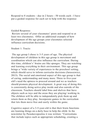 Respond to 8 students - due in 2 hours - 50 words each - I have
put a guided response for each set to help with the response:
Guided Response:
Review several of your classmates’ posts and respond to at
least two classmates. Offer an additional example of how
development of the age groups your classmates selected
influence curriculum decisions.
Student 1: Tracie:
The age group I chose is 3-5 years of age. The physical
development of children in this age group is movement and
coordination which can also influence the curriculum. During
this time, children’s’ brains are like sponges. They are watching
and learning everything in their environment. This age group
brings a “wide variety of experiences to the preschool setting,
which should serve to inform curricular decisions (Jaruszewicz,
2013). The social and emotional aspect of this age group is that
of caring, understanding and many more. Three to five-year
old’s need the aptness to proceed around and we as teachers
should promote physical development. A great way of doing this
is consistently doing active play inside and also outside of the
classroom. Teachers should label bins and shelves that have
objects such as toys and the areas they are playing/ working in.
The children will be able to independently pick them up and
return them as they play. Incorporate games in the curriculum
that lets them move free and easily within the game.
Cognitive aspect of a 3-5-year-old is that their brain functions
are learning things on a daily base to help the child. In the
newsletter by Paraskevopoulou it was written: “Curriculums
that include topics such as appropriate scheduling, creating a
 