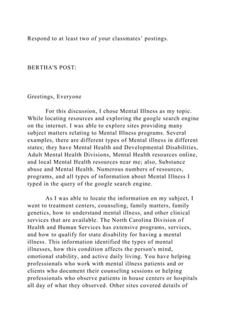 Respond to at least two of your classmates’ postings.
BERTHA'S POST:
Greetings, Everyone
For this discussion, I chose Mental Illness as my topic.
While locating resources and exploring the google search engine
on the internet. I was able to explore sites providing many
subject matters relating to Mental Illness programs. Several
examples, there are different types of Mental illness in different
states; they have Mental Health and Developmental Disabilities,
Adult Mental Health Divisions, Mental Health resources online,
and local Mental Health resources near me; also, Substance
abuse and Mental Health. Numerous numbers of resources,
programs, and all types of information about Mental Illness I
typed in the query of the google search engine.
As I was able to locate the information on my subject, I
went to treatment centers, counseling, family matters, family
genetics, how to understand mental illness, and other clinical
services that are available. The North Carolina Division of
Health and Human Services has extensive programs, services,
and how to qualify for state disability for having a mental
illness. This information identified the types of mental
illnesses, how this condition affects the person's mind,
emotional stability, and active daily living. You have helping
professionals who work with mental illness patients and or
clients who document their counseling sessions or helping
professionals who observe patients in house centers or hospitals
all day of what they observed. Other sites covered details of
 