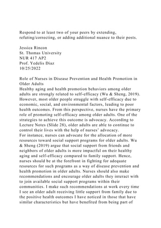 Respond to at least two of your peers by extending,
refuting/correcting, or adding additional nuance to their posts.
Jessica Rincon
St. Thomas University
NUR 417 AP2
Prof. Yedelis Diaz
10/25/2022
Role of Nurses in Disease Prevention and Health Promotion in
Older Adults
Healthy aging and health promotion behaviors among older
adults are strongly related to self-efficacy (Wu & Sheng, 2019).
However, most older people struggle with self-efficacy due to
economic, social, and environmental factors, leading to poor
health outcomes. From this perspective, nurses have the primary
role of promoting self-efficacy among older adults. One of the
strategies to achieve this outcome is advocacy. According to
Lecture Notes (Slide 28), older adults are able to continue to
control their lives with the help of nurses’ advocacy.
For instance, nurses can advocate for the allocation of more
resources toward social support programs for older adults. Wu
& Sheng (2019) argue that social support from friends and
neighbors of older adults is more impactful on their healthy
aging and self-efficacy compared to family support. Hence,
nurses should be at the forefront in fighting for adequate
resources for such programs as a way of disease prevention and
health promotion in older adults. Nurses should also make
recommendations and encourage older adults they interact with
to join available social support programs within their
communities. I make such recommendations at work every time
I see an older adult receiving little support from family due to
the positive health outcomes I have noticed in those that have
similar characteristics but have benefited from being part of
 