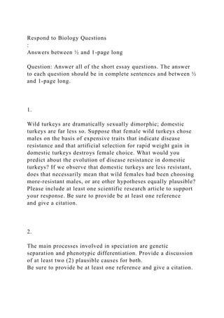 Respond to Biology Questions
:
Answers between ½ and 1-page long
Question: Answer all of the short essay questions. The answer
to each question should be in complete sentences and between ½
and 1-page long.
1.
Wild turkeys are dramatically sexually dimorphic; domestic
turkeys are far less so. Suppose that female wild turkeys chose
males on the basis of expensive traits that indicate disease
resistance and that artificial selection for rapid weight gain in
domestic turkeys destroys female choice. What would you
predict about the evolution of disease resistance in domestic
turkeys? If we observe that domestic turkeys are less resistant,
does that necessarily mean that wild females had been choosing
more-resistant males, or are other hypotheses equally plausible?
Please include at least one scientific research article to support
your response. Be sure to provide be at least one reference
and give a citation.
2.
The main processes involved in speciation are genetic
separation and phenotypic differentiation. Provide a discussion
of at least two (2) plausible causes for both.
Be sure to provide be at least one reference and give a citation.
 