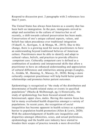 Respond to discussion post. 2 paragraphs with 2 references less
than 5 years.
The United States has always been known as a country that has
been built on immigration. In the past, immigrants strived to
adapt and assimilate to the culture of America but as of
recently, a shift towards cultural preservation has been made.
Conservation of one’s unique cultural aspects, values, and
beliefs has taken precedence over traditional integration
(Vidaeff, A., Kerrigan, A. & Monga, M., 2015). Due to this
change, there is a growing need for nurse practitioners to have
an understanding beyond traditional believes of American
culture. Practitioners must be able to identify and adapt to
cultural values, beliefs, and practices to provide effective
competent care. Culturally competent care is defined as a
combination of academic and interpersonal skills that allow a
practitioner to have an enhanced understanding and appreciation
of cultural differences and similarities among groups (Langley,
A., Gridda, M., Henning, S., Massey, D., 2020). Being a more
culturally competent practitioner will help build better patient
relationships and promotes better patient outcomes.
Epidemiology is recognized as “the study of the distribution and
determinates of health-related status or events in specified
populations” (Macha & McDonough, pg.1) Historically, the
study of epidemiology has been focused around white,
heterosexual, upper class, males. Having this narrow focus has
led to many overlooked health disparities amongst a variety of
populations. In recent years, the recognition of social
inequalities has become apparent in health science as a primary
barrier to population health promotion (Allen & Lewis, 2020).
With the acknowledgement of health care inequalities and
disparities amongst ethnicities, sexes, and sexual preferences,
epidemiology and the health care industry have started to
broaden their scopes of practice towards a more diversified
 