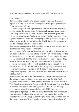 Respond to each classmate initial post with 3-4 sentences
Classmate # 1
How does the benefit of a comprehensive annual financial
report (CAFR) seem worth the expense from your perspective?
From my point of view
, the advantage of a comprehensive annual financial report(s)
seems worth the cost due to the thorough ground they cover.
The story illustrates the condition of the financial plan and
grants permission for funds to be spent. In the long run, if the
agency wants to invest in a company CAFR provides insight in
whom to do so. In my opinion, the CAFR is useful because it
has knowledge about economic data.
How could management information systems provide too much
information for a decision maker?
Management Information Systems may provide information as
far back as five years that alone could be overwhelming for the
person who is receiving the information. For example, in some
cases, people ask for the previous history of the company they
want to invest in. By using this method one will receive
accurate information but it will probably be too much for a
decision maker. To avoid confusion, a “synergy” element has
been implemented to assist with difficulty and cause each
component apart of the MIS to work independently (McKinney:
2004: p.430).
How would you describe the impact of fiscal strain on one of
the cities or nonprofit agencies you selected for the final
project? How would the tax codes affect the financial pressure?
The fiscal strain that the American Red Cross face is when there
is a massive disaster and the agency can not afford to help
everyone at once. For example back in 2013 there were
mulltiple in Springfied, MA so many that there was a financial
strain on the funds and strain on the volunteers during the
disaster(Pioneer Valley). According to Mckinney (2004), one of
the major causes of fiscal strain is long extended sessions of
 