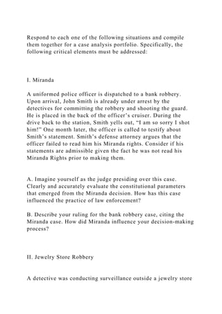 Respond to each one of the following situations and compile
them together for a case analysis portfolio. Specifically, the
following critical elements must be addressed:
I. Miranda
A uniformed police officer is dispatched to a bank robbery.
Upon arrival, John Smith is already under arrest by the
detectives for committing the robbery and shooting the guard.
He is placed in the back of the officer’s cruiser. During the
drive back to the station, Smith yells out, “I am so sorry I shot
him!” One month later, the officer is called to testify about
Smith’s statement. Smith’s defense attorney argues that the
officer failed to read him his Miranda rights. Consider if his
statements are admissible given the fact he was not read his
Miranda Rights prior to making them.
A. Imagine yourself as the judge presiding over this case.
Clearly and accurately evaluate the constitutional parameters
that emerged from the Miranda decision. How has this case
influenced the practice of law enforcement?
B. Describe your ruling for the bank robbery case, citing the
Miranda case. How did Miranda influence your decision‐making
process?
II. Jewelry Store Robbery
A detective was conducting surveillance outside a jewelry store
 