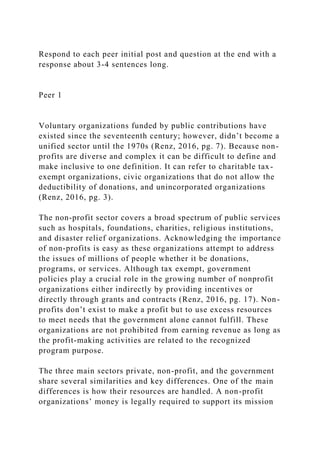Respond to each peer initial post and question at the end with a
response about 3-4 sentences long.
Peer 1
Voluntary organizations funded by public contributions have
existed since the seventeenth century; however, didn’t become a
unified sector until the 1970s (Renz, 2016, pg. 7). Because non-
profits are diverse and complex it can be difficult to define and
make inclusive to one definition. It can refer to charitable tax-
exempt organizations, civic organizations that do not allow the
deductibility of donations, and unincorporated organizations
(Renz, 2016, pg. 3).
The non-profit sector covers a broad spectrum of public services
such as hospitals, foundations, charities, religious institutions,
and disaster relief organizations. Acknowledging the importance
of non-profits is easy as these organizations attempt to address
the issues of millions of people whether it be donations,
programs, or services. Although tax exempt, government
policies play a crucial role in the growing number of nonprofit
organizations either indirectly by providing incentives or
directly through grants and contracts (Renz, 2016, pg. 17). Non-
profits don’t exist to make a profit but to use excess resources
to meet needs that the government alone cannot fulfill. These
organizations are not prohibited from earning revenue as long as
the profit-making activities are related to the recognized
program purpose.
The three main sectors private, non-profit, and the government
share several similarities and key differences. One of the main
differences is how their resources are handled. A non-profit
organizations’ money is legally required to support its mission
 